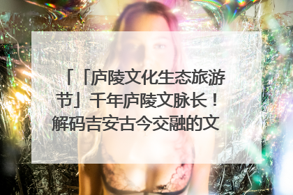 「庐陵文化生态旅游节」千年庐陵文脉长！解码吉安古今交融的文化图谱（图）