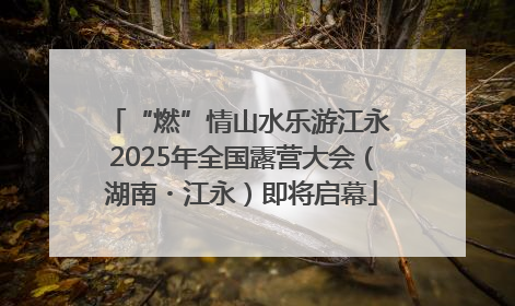 “燃”情山水乐游江永 2025年全国露营大会（湖南・江永）即将启幕