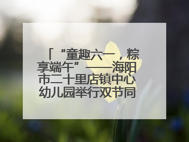 “童趣六一，粽享端午”——海阳市二十里店镇中心幼儿园举行双节同庆活动