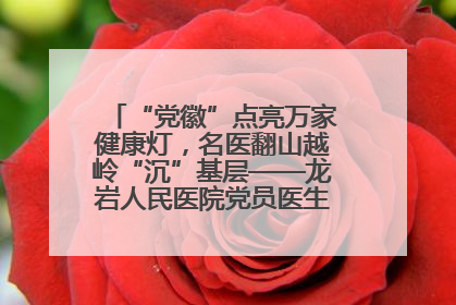 “党徽”点亮万家健康灯，名医翻山越岭“沉”基层——龙岩人民医院党员医生奏响基层健