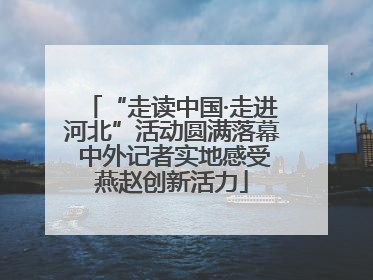 “走读中国·走进河北”活动圆满落幕 中外记者实地感受燕赵创新活力