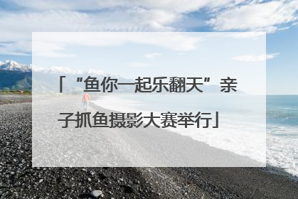 “鱼你一起乐翻天”亲子抓鱼摄影大赛举行