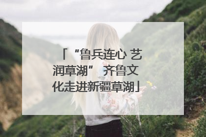 “鲁兵连心 艺润草湖” 齐鲁文化走进新疆草湖