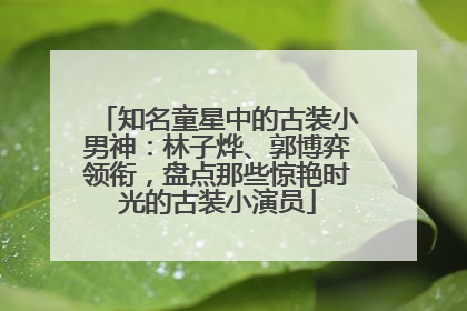 知名童星中的古装小男神：林子烨、郭博弈领衔，盘点那些惊艳时光的古装小演员