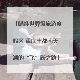 瞄准世界级旅游度假区 重庆丰都南天湖的“飞”跃之路