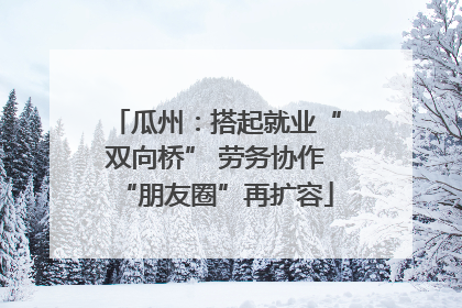 瓜州：搭起就业“双向桥” 劳务协作“朋友圈”再扩容
