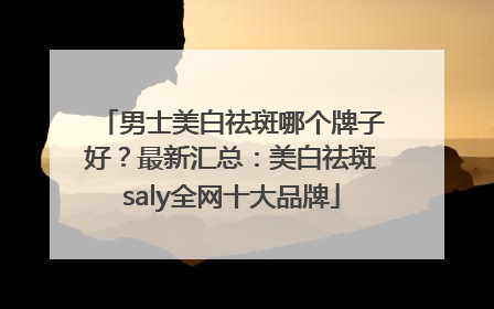 男士美白祛斑哪个牌子好？最新汇总：美白祛斑saly全网十大品牌