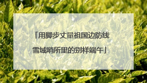 用脚步丈量祖国边防线 雪域哨所里的别样端午