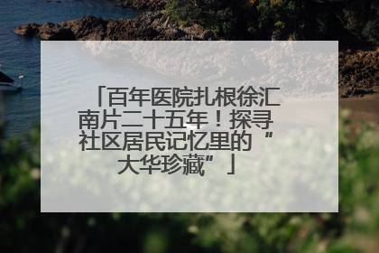 百年医院扎根徐汇南片二十五年！探寻社区居民记忆里的“大华珍藏”