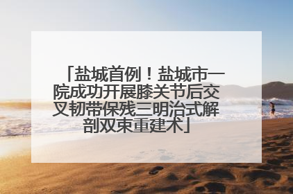 盐城首例！盐城市一院成功开展膝关节后交叉韧带保残三明治式解剖双束重建术