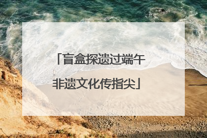 盲盒探遗过端午 非遗文化传指尖