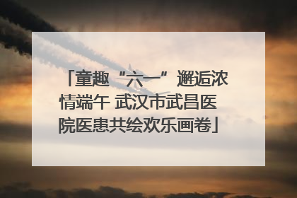 童趣“六一”邂逅浓情端午 武汉市武昌医院医患共绘欢乐画卷