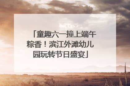 童趣六一撞上端午粽香！滨江外滩幼儿园玩转节日盛宴
