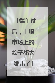 端午过后，十堰市场上的粽子都去哪儿了