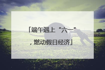 端午遇上“六一”，燃动假日经济