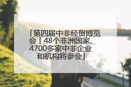 第四届中非经贸博览会丨48个非洲国家、4700多家中非企业和机构将参会