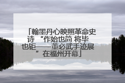 翰墨丹心映照革命史诗 “作始也简 将毕也钜——董必武手迹展”在福州开幕