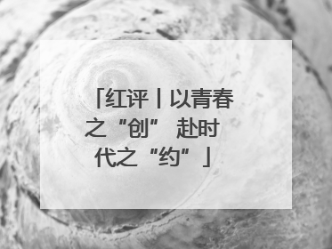 红评丨以青春之“创” 赴时代之“约”