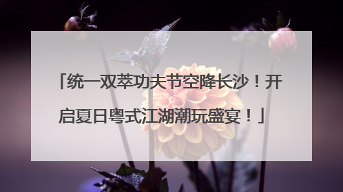 统一双萃功夫节空降长沙！开启夏日粤式江湖潮玩盛宴！