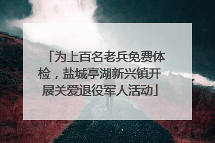 为上百名老兵免费体检，盐城亭湖新兴镇开展关爱退役军人活动