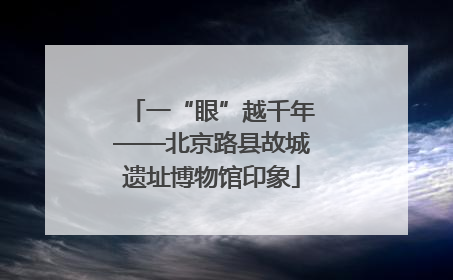 一“眼”越千年——北京路县故城遗址博物馆印象