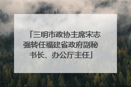 三明市政协主席宋志强转任福建省政府副秘书长、办公厅主任