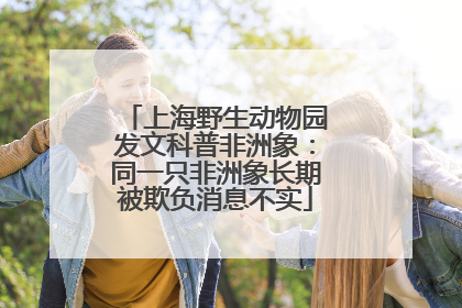 上海野生动物园发文科普非洲象：同一只非洲象长期被欺负消息不实