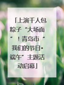 上演千人包粽子“大场面”！青岛市“我们的节日•端午”主题活动启幕