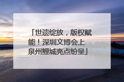 世遗绽放，版权赋能！深圳文博会上 泉州鲤城亮点纷呈