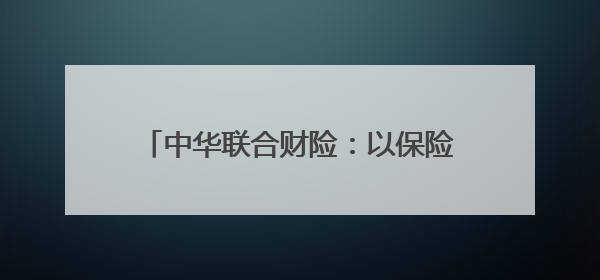 中华联合财险：以保险力量守护美好生活，践行“金融为民”初心