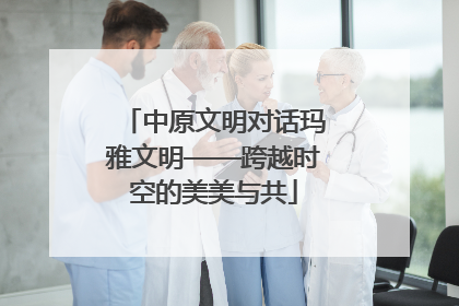 中原文明对话玛雅文明——跨越时空的美美与共