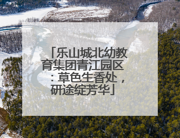乐山城北幼教育集团青江园区：草色生香处，研途绽芳华