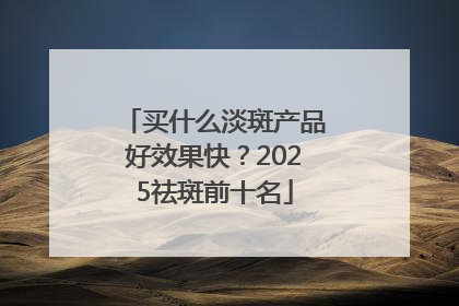 买什么淡斑产品好效果快？2025祛斑前十名