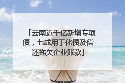 云南近千亿新增专项债，七成用于化债及偿还拖欠企业账款