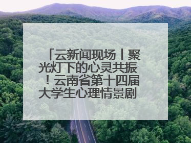 云新闻现场丨聚光灯下的心灵共振！云南省第十四届大学生心理情景剧决赛燃情开演