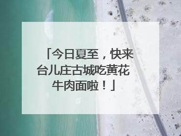 今日夏至，快来台儿庄古城吃黄花牛肉面啦！