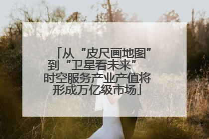 从“皮尺画地图”到“卫星看未来” 时空服务产业产值将形成万亿级市场