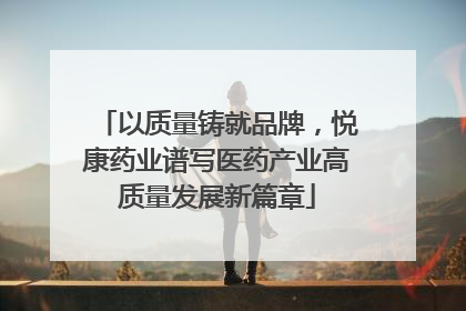 以质量铸就品牌，悦康药业谱写医药产业高质量发展新篇章