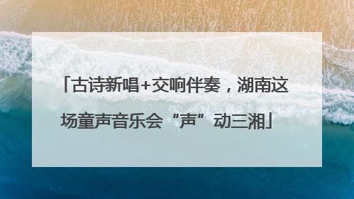 古诗新唱+交响伴奏，湖南这场童声音乐会“声”动三湘