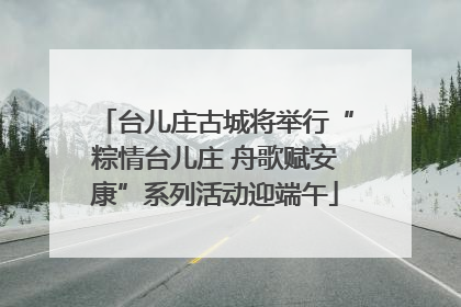 台儿庄古城将举行“粽情台儿庄 舟歌赋安康”系列活动迎端午