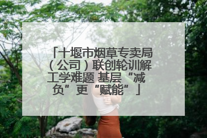 十堰市烟草专卖局（公司）联创轮训解工学难题 基层“减负”更“赋能”