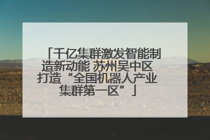 千亿集群激发智能制造新动能 苏州吴中区打造“全国机器人产业集群第一区”