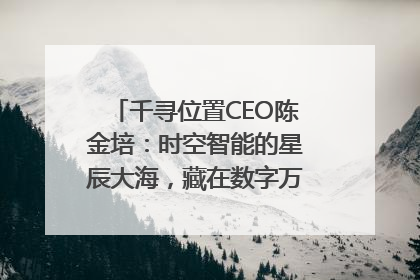 千寻位置CEO陈金培：时空智能的星辰大海，藏在数字万象与人间烟火中