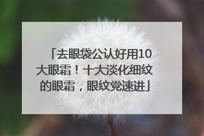 去眼袋公认好用10大眼霜！十大淡化细纹的眼霜，眼纹党速进