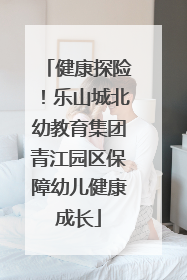 健康探险！乐山城北幼教育集团青江园区保障幼儿健康成长