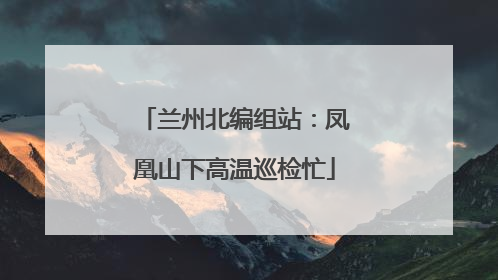 兰州北编组站：凤凰山下高温巡检忙