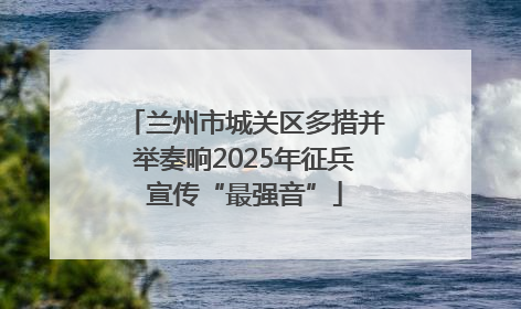 兰州市城关区多措并举奏响2025年征兵宣传“最强音”
