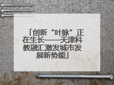 创新“叶脉”正在生长——天津科教融汇激发城市发展新势能