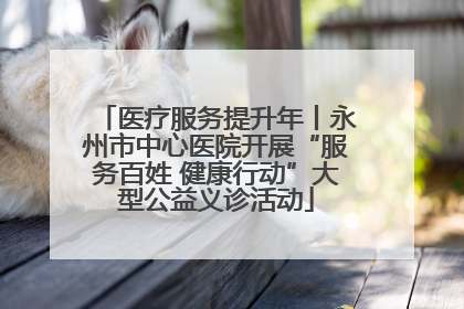 医疗服务提升年丨永州市中心医院开展“服务百姓 健康行动”大型公益义诊活动