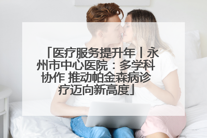 医疗服务提升年丨永州市中心医院：多学科协作 推动帕金森病诊疗迈向新高度